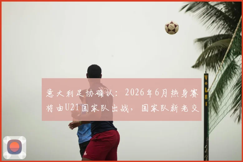 意大利足协确认：2026年6月热身赛将由U21国家队出战，国家队新老交替期的关键决策