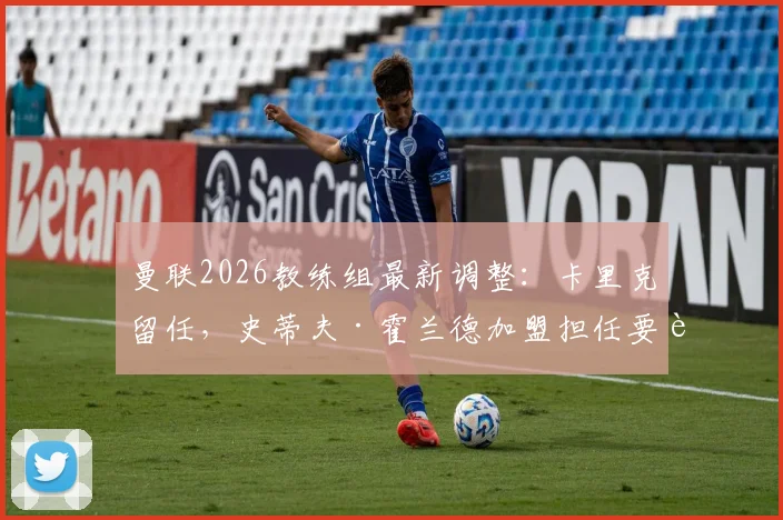 曼联2026教练组最新调整:卡里克留任,史蒂夫·霍兰德加盟担任要职,团队构成与职务详解