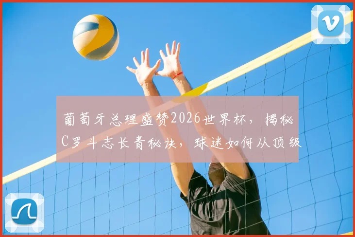 葡萄牙总理盛赞2026世界杯，揭秘C罗斗志长青秘诀，球迷如何从顶级赛事中汲取人生动力？