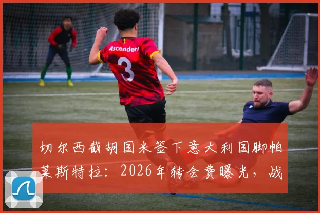 切尔西截胡国米签下意大利国脚帕莱斯特拉:2026年转会费曝光,战术位置分析与蓝军阵容影响解读