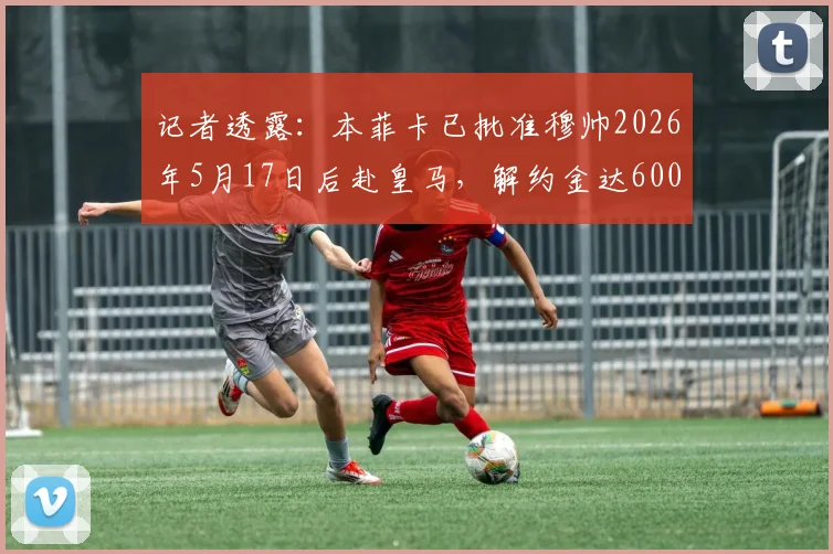 记者透露：本菲卡已批准穆帅2026年5月17日后赴皇马，解约金达600万欧元