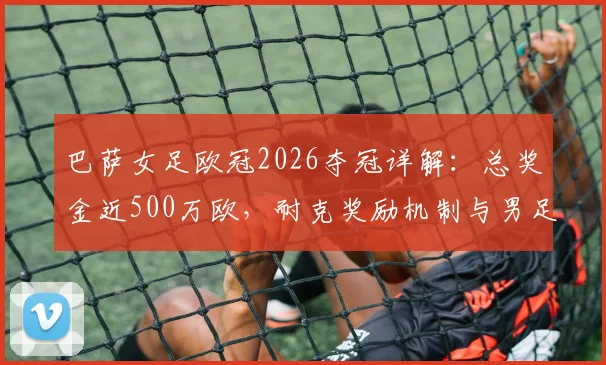 巴萨女足欧冠2026夺冠详解:总奖金近500万欧,耐克奖励机制与男足奖金差异引关注