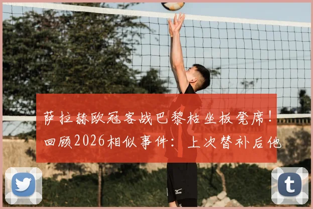 萨拉赫欧冠客战巴黎枯坐板凳席！回顾2026相似事件：上次替补后他直接炮轰俱乐部，与克洛普关系成焦点